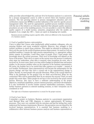 utility provider acknowledged this, and sent 18 of its business analysts to a university
for a process management course in order to convert them into business process
analysts. The fast growing interest in process management education and even
certiﬁcation courses (see BPMG) is another indication of the need for speciﬁc process
management skills. The need for appropriately qualiﬁed process modelers increases
with the size of the initiative as it becomes important that adequate quality assurance
procedures are part of the modeling process. It is not possible to control the different
quality aspects of a model (syntax, semantics, pragmatics) after the models are
designed, if on a single day 100 þ hours are spent on designing new models.
Business process modeling requires speciﬁc skills, which are different to the classical proﬁle
of a business analyst.
1.5 Lack of qualiﬁed business representatives
I have to admit that I know some intellectually gifted academic colleagues, who are
amazing thinkers and create wonderful solutions. However, they struggle to ﬁnd
realistic problems to match those solutions. This might be tolerated in academia, but
this is not the case for the world of business process improvement. As much as I rely on
qualiﬁed modelers, I require the right process representatives, i.e. appropriate subject
matter experts. In principle, I need three types of people. First, I need people with
knowledge about the current processes. Their level of knowledge will depend on the
focus of the project. Their role is to report on the current ways the process is conducted,
what steps are undertaken, what data is required, what exceptions do exist, who is
involved, etc. In most cases, there is no time and/or budget for detailed time and motion
studies, so the process modeler relies on the expertise of the business representative.
Of course, the modeler has to be careful that (s)he captures as-is models – instead of
as-if models. Furthermore, these representatives will become the ambassadors for the
process change, and thus they have a crucial role in the organizational change to
follow. Second, we need people who provide directions. What is the overall objective?
What is the timeframe for the project? Can we think out-of-the-box? What are the
constraints? Who will be responsible? How do we measure the success? Third, we need
people who create ideas. These people do not have to be involved in the actual current
process. However, they have to have a sufﬁcient understanding of the project
objectives, unutilized capabilities, current common practices, and future developments.
It is also worthwhile to involve further external stakeholders (customers, vendors,
further business partners) in selected modeling sessions, so their viewpoints can be
considered as well.
The right mix of business representatives is crucial for the project success.
1.6 Lack of user buy-in
I remember a project in Canberra. Business analysts in a government organization
used Rational Rose and UML diagrams to capture approximately 90 business
processes. They were very satisﬁed with the outcomes and had the feeling they really
understood the business requirements. However, this perception was not shared by the
involved business representatives. It is essential that business modeling is a
collaborative effort between business process analysts and business representatives.
Potential pitfalls
of process
modeling
253
 