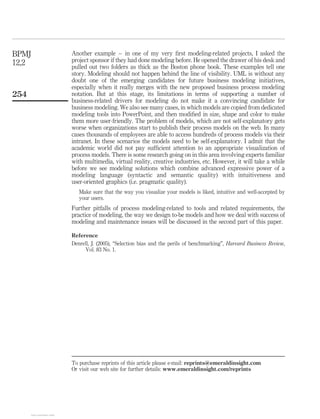 Another example – in one of my very ﬁrst modeling-related projects, I asked the
project sponsor if they had done modeling before. He opened the drawer of his desk and
pulled out two folders as thick as the Boston phone book. These examples tell one
story. Modeling should not happen behind the line of visibility. UML is without any
doubt one of the emerging candidates for future business modeling initiatives,
especially when it really merges with the new proposed business process modeling
notation. But at this stage, its limitations in terms of supporting a number of
business-related drivers for modeling do not make it a convincing candidate for
business modeling. We also see many cases, in which models are copied from dedicated
modeling tools into PowerPoint, and then modiﬁed in size, shape and color to make
them more user-friendly. The problem of models, which are not self-explanatory gets
worse when organizations start to publish their process models on the web. In many
cases thousands of employees are able to access hundreds of process models via their
intranet. In these scenarios the models need to be self-explanatory. I admit that the
academic world did not pay sufﬁcient attention to an appropriate visualization of
process models. There is some research going on in this area involving experts familiar
with multimedia, virtual reality, creative industries, etc. However, it will take a while
before we see modeling solutions which combine advanced expressive power of a
modeling language (syntactic and semantic quality) with intuitiveness and
user-oriented graphics (i.e. pragmatic quality).
Make sure that the way you visualize your models is liked, intuitive and well-accepted by
your users.
Further pitfalls of process modeling-related to tools and related requirements, the
practice of modeling, the way we design to-be models and how we deal with success of
modeling and maintenance issues will be discussed in the second part of this paper.
Reference
Denrell, J. (2005), “Selection bias and the perils of benchmarking”, Harvard Business Review,
Vol. 83 No. 1.
BPMJ
12,2
254
To purchase reprints of this article please e-mail: reprints@emeraldinsight.com
Or visit our web site for further details: www.emeraldinsight.com/reprints
View publication statsView publication stats
 