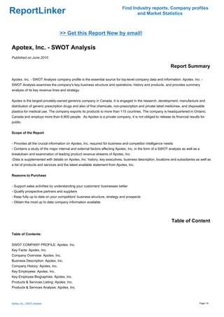 Find Industry reports, Company profiles
ReportLinker                                                                      and Market Statistics



                                 >> Get this Report Now by email!

Apotex, Inc. - SWOT Analysis
Published on June 2010

                                                                                                            Report Summary

Apotex, Inc. - SWOT Analysis company profile is the essential source for top-level company data and information. Apotex, Inc. -
SWOT Analysis examines the company's key business structure and operations, history and products, and provides summary
analysis of its key revenue lines and strategy.


Apotex is the largest privately-owned generics company in Canada. It is engaged in the research, development, manufacture and
distribution of generic prescription drugs and also of fine chemicals, non-prescription and private label medicines, and disposable
plastics for medical use. The company exports its products to more than 115 countries. The company is headquartered in Ontario,
Canada and employs more than 6,800 people. As Apotex is a private company, it is not obliged to release its financial results for
public.


Scope of the Report


- Provides all the crucial information on Apotex, Inc. required for business and competitor intelligence needs
- Contains a study of the major internal and external factors affecting Apotex, Inc. in the form of a SWOT analysis as well as a
breakdown and examination of leading product revenue streams of Apotex, Inc.
-Data is supplemented with details on Apotex, Inc. history, key executives, business description, locations and subsidiaries as well as
a list of products and services and the latest available statement from Apotex, Inc.


Reasons to Purchase


- Support sales activities by understanding your customers' businesses better
- Qualify prospective partners and suppliers
- Keep fully up to date on your competitors' business structure, strategy and prospects
- Obtain the most up to date company information available




                                                                                                             Table of Content

Table of Contents:


SWOT COMPANY PROFILE: Apotex, Inc.
Key Facts: Apotex, Inc.
Company Overview: Apotex, Inc.
Business Description: Apotex, Inc.
Company History: Apotex, Inc.
Key Employees: Apotex, Inc.
Key Employee Biographies: Apotex, Inc.
Products & Services Listing: Apotex, Inc.
Products & Services Analysis: Apotex, Inc.



Apotex, Inc. - SWOT Analysis                                                                                                   Page 1/4
 