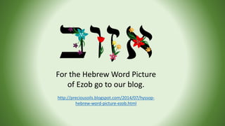 For the Hebrew Word Picture
of Ezob go to our blog.
http://preciousoils.blogspot.com/2014/07/hyssop-
hebrew-word-picture-e...