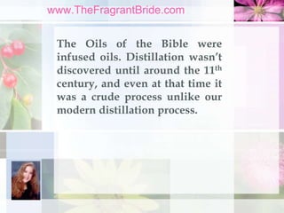 www.TheFragrantBride.com
The Oils of the Bible were
infused oils. Distillation wasn’t
discovered until around the 11th
cen...