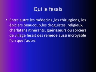 Qui le fesaisEntre autre les médecins ,les chirurgiens, les épiciers beaucoup,les droguistes, religieux, charlatans itinérants, guérisseurs ou sorciers de village fesait des remède aussi incroyable l’un que l’autre.