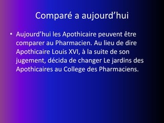 Comparé a aujourd’huiAujourd’hui les Apothicaire peuvent être comparer au Pharmacien. Au lieu de dire Apothicaire Louis XVI, à la suite de son jugement, décida de changer Le jardins des Apothicaires au College des Pharmaciens.