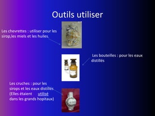  Outils utiliser Les chevrettes : utiliser pour les sirop,les miels et les huiles. Les bouteilles : pour les eaux distillésLes cruches : pour les sirops et les eaux distillés (Elles étaient      utilisé dans les grands hopitaux)   