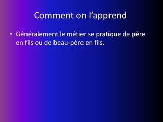 Comment on l’apprend Généralement le métier se pratique de père en fils ou de beau-père en fils.
