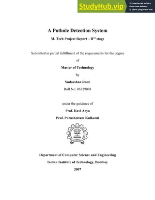 A Pothole Detection System
M. Tech Project Report – IInd
stage
Submitted in partial fulfillment of the requirements for the degree
of
Master of Technology
by
Sudarshan Rode
Roll No: 06329001
under the guidance of
Prof. Kavi Arya
Prof. Purushottam Kulkarni
Department of Computer Science and Engineering
Indian Institute of Technology, Bombay
2007
 