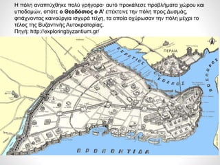 19/9/2016
ΦΑΤΣΗΑΘΑΝΑΣΙΑ
ΦΙΛΟΛΟΓΟΣ
19
Η πόλη αναπτύχθηκε πολύ γρήγορα· αυτό προκάλεσε προβλήματα χώρου και
υποδομών, οπότε ο Θεοδόσιος ο Α’ επέκτεινε την πόλη προς Δυσμάς,
φτιάχνοντας καινούργια ισχυρά τείχη, τα οποία οχύρωσαν την πόλη μέχρι το
τέλος της Βυζαντινής Αυτοκρατορίας.
Πηγή: http://exploringbyzantium.gr/
 