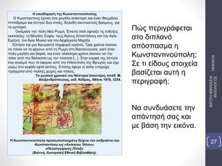 Η οικοδόμηση της Κωνσταντινούπολης
Ο Κωνσταντίνος έχτισε ένα μεγάλο ανάκτορο και έναν θαυμάσιο
Ιππόδρομο και έστησε δυο στοές, δηλαδή σκεπαστούς δρόμους, για
το εμπόριο.
Ονόμασε την πόλη Νέα Ρώμη. Έπειτα πάλι έφτιαξε τις ένδοξες
εκκλησίες: τη Μεγάλη Σοφία, τους Αγίους Αποστόλους και την Αγία
Ειρήνη, τον Άγιο Μώκιο και τον Αρχάγγελο Μιχαήλ.
Έστησε και μια θαυμαστή πορφυρή κολόνα. Τρία χρόνια έκαναν
τα πλοία να τη φέρουν από τη Ρώμη στη Βασιλεύουσα, γιατί ήταν
πολύ μεγάλη και βαριά, και έναν ολόκληρο χρόνο έκαναν να την
πάνε από την θάλασσα ως την πλατεία [...]. Στην κορφή της έστησε
ένα άγαλμα που το έφεραν από την Ηλιούπολη της Φρυγίας και είχε
γύρω στο κεφάλι εφτά ακτίνες. Επίσης έφερε κι άλλα υπέροχα
πράγματα από πολλές χώρες και πόλεις.
Το ρωσικό χρονικό του Νέστορα Ισκεντέρη, απόδ. Μ.
Αλεξανδρόπουλος, εκδ. Κέδρος, Αθήνα 1978, 3334.
Η Κωνσταντινούπολη προσωποποιημένη δείχνει τον ανδριάντα του
Κωνσταντίνου ως «Ανίκητου Ήλιου».
«Πεουτιγγέρειος Πίναξ»
(Βιέννη, Αυστριακή Εθνική Βιβλιοθήκη).
Πώς περιγράφεται
στο διπλανό
απόσπασμα η
Κωνσταντινούπολη;
Σε τι είδους στοιχεία
βασίζεται αυτή η
περιγραφή;
Να συνδυάσετε την
απάντησή σας και
με βάση την εικόνα.
19/9/2016
ΦΑΤΣΗΑΘΑΝΑΣΙΑ
ΦΙΛΟΛΟΓΟΣ
27
 