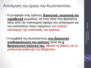 Αποτίμηση του έργου του Κωνσταντίνου
• Η μεταφορά ενός κράτους διοικητικά, γλωσσικά και
νομοθετικά ρωμαϊκού, σε έναν τόπο που βρισκόταν
κάτω από την πολιτισμική σφαίρα του ελληνισμού και
των ανατολικών λαών προμήνυε την αλλαγή
ολόκληρης της υπόστασής του κράτους.
• Η συμβολή του Κωνσταντίνου στη διοικητική
αναδιοργάνωση του κράτους αλλά και η
θρησκευτική πολιτική του έθεσαν τις βάσεις για τη
μελλοντική ανάπτυξη του Βυζαντίου.
19/9/2016
ΦΑΤΣΗΑΘΑΝΑΣΙΑ
ΦΙΛΟΛΟΓΟΣ
35
 