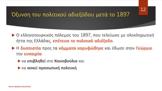 Όξυνση του πολιτικού αδιεξόδου μετά το 1897
 Ο ελληνοτουρκικός πόλεμος του 1897, που τελείωσε με ολοκληρωτική
ήττα της Ελλάδας, επέτεινε το πολιτικό αδιέξοδο.
 Η δυσπιστία προς τα κόμματα κορυφώθηκε και έδωσε στον Γεώργιο
την ευκαιρία
 να επιβληθεί στο Κοινοβούλιο και
 να ασκεί προσωπική πολιτική.
ΦΑΤΣΗ ΑΘΑΝΑΣΙΑ ΦΙΛΟΛΟΓΟΣ
12
 