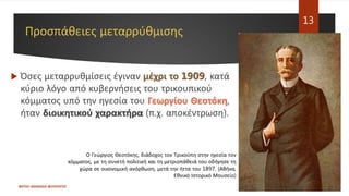 Προσπάθειες μεταρρύθμισης
 Όσες μεταρρυθμίσεις έγιναν μέχρι το 1909, κατά
κύριο λόγο από κυβερνήσεις του τρικουπικού
κόμματος υπό την ηγεσία του Γεωργίου Θεοτόκη,
ήταν διοικητικού χαρακτήρα (π.χ. αποκέντρωση).
ΦΑΤΣΗ ΑΘΑΝΑΣΙΑ ΦΙΛΟΛΟΓΟΣ
13
Ο Γεώργιος Θεοτόκης, διάδοχος τον Τρικούπη στην ηγεσία τον
κόμματος, με τη συνετή πολιτική και τη μετριοπάθειά του οδήγησε τη
χώρα σε οικονομική ανόρθωση, μετά την ήττα του 1897. (Αθήνα,
Εθνικό Ιστορικό Μουσείο)
 