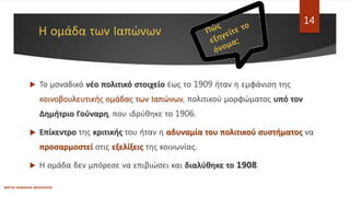 Η ομάδα των Ιαπώνων
ΦΑΤΣΗ ΑΘΑΝΑΣΙΑ ΦΙΛΟΛΟΓΟΣ
14
 Το μοναδικό νέο πολιτικό στοιχείο έως το 1909 ήταν η εμφάνιση της
κοινοβουλευτικής ομάδας των Ιαπώνων, πολιτικού μορφώματος υπό τον
Δημήτριο Γούναρη, που ιδρύθηκε το 1906.
 Επίκεντρο της κριτικής του ήταν η αδυναμία του πολιτικού συστήματος να
προσαρμοστεί στις εξελίξεις της κοινωνίας.
 Η ομάδα δεν μπόρεσε να επιβιώσει και διαλύθηκε το 1908.
 