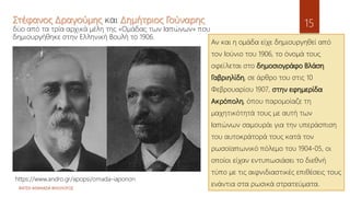 ΦΑΤΣΗ ΑΘΑΝΑΣΙΑ ΦΙΛΟΛΟΓΟΣ
15
Αν και η ομάδα είχε δημιουργηθεί από
τον Ιούνιο του 1906, το όνομά τους
οφείλεται στο δημοσιογράφο Βλάση
Γαβριηλίδη, σε άρθρο του στις 10
Φεβρουαρίου 1907, στην εφημερίδα
Ακρόπολη, όπου παρομοίαζε τη
μαχητικότητά τους με αυτή των
Ιαπώνων σαμουράι για την υπεράσπιση
του αυτοκράτορά τους κατά τον
ρωσοϊαπωνικό πόλεμο του 1904-05, οι
οποίοι είχαν εντυπωσιάσει το διεθνή
τύπο με τις αιφνιδιαστικές επιθέσεις τους
ενάντια στα ρωσικά στρατεύματα.
Στέφανος Δραγούμης και Δημήτριος Γούναρης
δύο από τα τρία αρχικά μέλη της «Ομάδας των Ιαπώνων» που
δημιουργήθηκε στην Ελληνική Βουλή το 1906.
https://www.andro.gr/apopsi/omada-iaponon
 