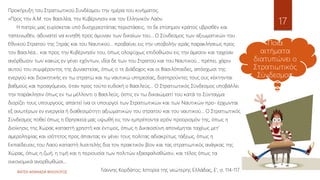 ΦΑΤΣΗ ΑΘΑΝΑΣΙΑ ΦΙΛΟΛΟΓΟΣ
17
Προκήρυξη του Στρατιωτικού Συνδέσμου την ημέρα του κινήματος.
«Προς την A.M. τον Βασιλέα, την Κυβέρνησιν και τον Ελληνικόν Λαόν.
Η πατρίς μας ευρίσκεται υπό δυσχερεστάτας περιστάσεις, το δε επίσημον κράτος υβρισθέν και
ταπεινωθέν, αδυνατεί να κινηθή προς άμυναν των δικαίων του... Ο Σύνδεσμος των αξιωματικών του
Εθνικού Στρατού της Ξηράς και του Ναυτικού... προβαίνει εις την υποβολήν ιεράς παρακλήσεως προς
τον Βασιλέα... και προς την Κυβέρνησίν του, όπως ολοψύχως επιδοθώσιν εις την άμεσον και ταχείαν
ανόρθωσιν των κακώς εν γένει εχόντων, ιδία δε των του Στρατού και του Ναυτικού... πρέπει, χάριν
αυτού του συμφέροντος της Δυναστείας, όπως ο τε Διάδοχος και οι Βασιλόπαιδες, απόσχωσι της
ενεργού και διοικητικής εν τω στρατώ και τω ναυτικώ υπηρεσίας, διατηρούντες τους ους κέκτηνται
βαθμούς και προαγόμενοι, όταν προς τούτο ευδοκή ο Βασιλεύς... Ο Στρατιωτικός Σύνδεσμος υποβάλλει
την παράκλησιν όπως εν τω μέλλοντι ο Βασιλεύς, όστις εν τω δικαιώματί του κατά το Σύνταγμα
διορίζει τους υπουργούς, απαιτεί ίνα οι υπουργοί των Στρατιωτικών και των Ναυτικών προ- έρχωνται
εξ ανωτέρων εν ενεργεία ή διαθεσιμότητι αξιωματικών του στρατού και του ναυτικού... Ο Στρατιωτικός
Σύνδεσμος ποθεί όπως η Θρησκεία μας υψωθή εις τον εμπρέποντα ιερόν προορισμόν της, όπως η
Διοίκησις της Χώρας καταστή χρηστή και έντιμος, όπως η Δικαιοσύνη απονέμηται ταχέως μετ'
αμεροληψίας και ισότητος προς άπαντας εν γένει τους πολίτας αδιακρίτως τάξεως, όπως η
Εκπαίδευσις του Λαού καταστή λυσιτελής δια τον πρακτικόν βίον και τας στρατιωτικός ανάγκας της
Χώρας, όπως η ζωή, η τιμή και η περιουσία των πολιτών εξασφαλισθώσιν, και τέλος όπως τα
οικονομικά ανορθωθώσι...
Γιάννης Κορδάτος: Ιστορία της νεώτερης Ελλάδας, Ε', σ. 114-117.
Ποια
αιτήματα
διατυπώνει ο
Στρατιωτικός
Σύνδεσμος;
 