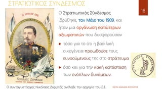 ΦΑΤΣΗ ΑΘΑΝΑΣΙΑ ΦΙΛΟΛΟΓΟΣ
18
ΣΤΡΑΤΙΩΤΙΚΟΣ ΣΥΝΔΕΣΜΟΣ
Ο Στρατιωτικός Σύνδεσμος
ιδρύθηκε, τον Μάιο του 1909, και
ήταν μια οργάνωση κατώτερων
αξιωματικών που δυσφορούσαν
 τόσο για το ότι η βασιλική
οικογένεια προωθούσε τους
ευνοούμενους της στο στράτευμα
 όσο και για την κακή κατάσταση
των ενόπλων δυνάμεων.
Ο συνταγματάρχης Νικόλαος Ζορμπάς ανέλαβε την αρχηγία του Σ.Σ.
 