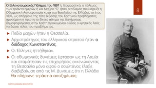 ΦΑΤΣΗ ΑΘΑΝΑΣΙΑ ΦΙΛΟΛΟΓΟΣ
8
 Πεδίο μαχών ήταν η Θεσσαλία.
 Αρχιστράτηγος του ελληνικού στρατού ήταν ο
διάδοχος Κωνσταντίνος.
 Οι Έλληνες ηττήθηκαν.
 Οι οθωμανικές δυνάμεις έφτασαν ως τη Λαμία
και σταμάτησαν τις επιχειρήσεις εκκενώνοντας
τη Θεσσαλία μόνο αφού ο σουλτάνος έλαβε
διαβεβαίωση από τις Μ. Δυνάμεις ότι η Ελλάδα
θα πλήρωνε τεράστια αποζημίωση.
Ο Ελληνοτουρκικός Πόλεμος του 1897 ή, διαφορετικά, ο πόλεμος
των τριάντα ημερών ή και Μαύρο '97, ήταν ο πόλεμος που κήρυξε η
Οθωμανική Αυτοκρατορία κατά του Βασιλείου της Ελλάδας το έτος
1897, ως απόρροια της τότε έκβασης του Κρητικού προβλήματος,
αρνούμενη η πρώτη το δίκαιο αίτημα της διενέργειας
δημοψηφίσματος στην Κρήτη προκειμένου ο ίδιος ο κρητικός λαός
να δώσει τέλος του προβλήματος.
 