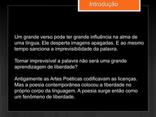 Um grande verso pode ter grande influência na alma de
uma língua. Ele desperta imagens apagadas. E ao mesmo
tempo sanciona a imprevisibilidade da palavra.
Tornar imprevisível a palavra não será uma grande
aprendizagem de liberdade?
Antigamente as Artes Poéticas codificavam as licenças.
Mas a poesia contemporânea colocou a liberdade no
próprio corpo da linguagem. A poesia surge então como
um fenômeno de liberdade.
Introdução
 