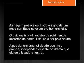A imagem poética está sob o signo de um
novo ser. Esse novo ser é o homem feliz.
O psicanalista vê, mostra os sofrimentos
secretos do poeta. Explica a flor pelo adubo.
A poesia tem uma felicidade que lhe é
própria, independentemente do drama que
ela seja levada a ilustrar.
Introdução
 