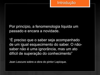 Por princípio, a fenomenologia liquida um
passado e encara a novidade.
“É preciso que o saber seja acompanhado
de um igual esquecimento do saber. O não-
saber não é uma ignorância, mas um ato
difícil de superação do conhecimento”
Jean Lescure sobre a obra do pintor Lapicque.
Introdução
 