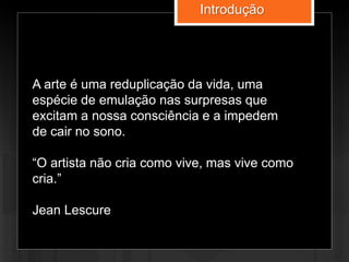 A arte é uma reduplicação da vida, uma
espécie de emulação nas surpresas que
excitam a nossa consciência e a impedem
de cair no sono.
“O artista não cria como vive, mas vive como
cria.”
Jean Lescure
Introdução
 