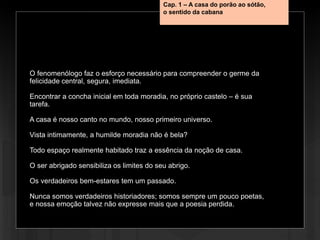 O fenomenólogo faz o esforço necessário para compreender o germe da
felicidade central, segura, imediata.
Encontrar a concha inicial em toda moradia, no próprio castelo – é sua
tarefa.
A casa é nosso canto no mundo, nosso primeiro universo.
Vista intimamente, a humilde moradia não é bela?
Todo espaço realmente habitado traz a essência da noção de casa.
O ser abrigado sensibiliza os limites do seu abrigo.
Os verdadeiros bem-estares tem um passado.
Nunca somos verdadeiros historiadores; somos sempre um pouco poetas,
e nossa emoção talvez não expresse mais que a poesia perdida.
Cap. 1 – A casa do porão ao sótão,
o sentido da cabana
 