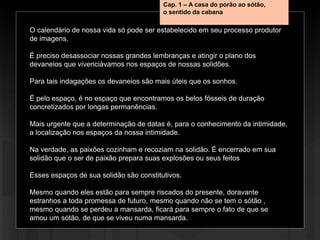 O calendário de nossa vida só pode ser estabelecido em seu processo produtor
de imagens.
É preciso desassociar nossas grandes lembranças e atingir o plano dos
devaneios que vivenciávamos nos espaços de nossas solidões.
Para tais indagações os devaneios são mais úteis que os sonhos.
É pelo espaço, é no espaço que encontramos os belos fósseis de duração
concretizados por longas permanências.
Mais urgente que a determinação de datas é, para o conhecimento da intimidade,
a localização nos espaços da nossa intimidade.
Na verdade, as paixões cozinham e recoziam na solidão. É encerrado em sua
solidão que o ser de paixão prepara suas explosões ou seus feitos
Esses espaços de sua solidão são constitutivos.
Mesmo quando eles estão para sempre riscados do presente, doravante
estranhos a toda promessa de futuro, mesmo quando não se tem o sótão ,
mesmo quando se perdeu a mansarda, ficará para sempre o fato de que se
amou um sótão, de que se viveu numa mansarda.
Cap. 1 – A casa do porão ao sótão,
o sentido da cabana
 