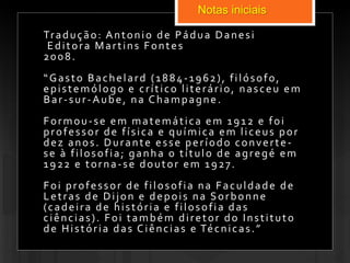 Notas iniciais
Tradução: Antonio de Pádua Danesi
Editora Martins Fontes
2008.
“Gasto Bachelard (1884-1962), filósofo,
epistemólogo e crítico literário, nasceu em
Bar-sur-Aube, na Champagne.
Formou-se em matemática em 1912 e foi
professor de física e química em liceus por
dez anos. Durante esse período converte-
se à filosofia; ganha o título de agregé em
1922 e torna-se doutor em 1927.
Foi professor de filosofia na Faculdade de
Letras de Dijon e depois na Sorbonne
(cadeira de história e filosofia das
ciências). Foi também diretor do Instituto
de História das Ciências e Técnicas.”
 