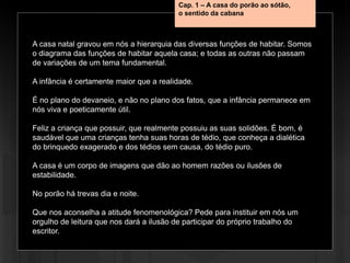 A casa natal gravou em nós a hierarquia das diversas funções de habitar. Somos
o diagrama das funções de habitar aquela casa; e todas as outras não passam
de variações de um tema fundamental.
A infância é certamente maior que a realidade.
É no plano do devaneio, e não no plano dos fatos, que a infância permanece em
nós viva e poeticamente útil.
Feliz a criança que possuir, que realmente possuiu as suas solidões. É bom, é
saudável que uma crianças tenha suas horas de tédio, que conheça a dialética
do brinquedo exagerado e dos tédios sem causa, do tédio puro.
A casa é um corpo de imagens que dão ao homem razões ou ilusões de
estabilidade.
No porão há trevas dia e noite.
Que nos aconselha a atitude fenomenológica? Pede para instituir em nós um
orgulho de leitura que nos dará a ilusão de participar do próprio trabalho do
escritor.
Cap. 1 – A casa do porão ao sótão,
o sentido da cabana
 