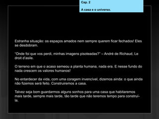 Estranha situação: os espaços amados nem sempre querem ficar fechados! Eles
se desdobram.
“Onde foi que vos perdi, minhas imagens pisoteadas?” – André de Richaud, Le
droit d’asile.
O terreno em que o acaso semeou a planta humana, nada era. E nesse fundo do
nada crescem os valores humanos!
No entardecer da vida, com uma coragem invencível, dizemos ainda: o que ainda
não fizemos será feito. Construiremos a casa.
Talvez seja bom guardarmos alguns sonhos para uma casa que habitaremos
mais tarde, sempre mais tarde, tão tarde que não teremos tempo para construí-
la.
Cap. 2
A casa e o universo.
 