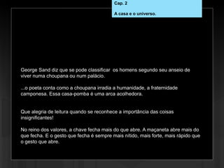 Cap. 2 – Casa e universo
George Sand diz que se pode classificar os homens segundo seu anseio de
viver numa choupana ou num palácio.
...o poeta conta como a choupana irradia a humanidade, a fraternidade
camponesa. Essa casa-pomba é uma arca acolhedora.
Que alegria de leitura quando se reconhece a importância das coisas
insignificantes!
No reino dos valores, a chave fecha mais do que abre. A maçaneta abre mais do
que fecha. E o gesto que fecha é sempre mais nítido, mais forte, mais rápido que
o gesto que abre.
Cap. 2
A casa e o universo.
 