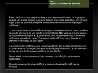 Cap. 3
A gaveta, os cofres e os armários.
Passo sempre por um pequeno choque, um pequeno sofrimento de linguagem
quando um grande escritor toma uma palavra em sentido pejorativo. Em primeiro
lugar, todas as palavras, cumprem honestamente o seu ofício na linguagem
cotidiana.
... (na) comparação entre metáfora e imagem, compreenderemos que a metáfora
não pode ser objeto de um estudo fenomenológico. Não vale a pena. Ela carece
de valor fenomenológico. É, quando muito, uma imagem fabricada, sem raízes
profundas, verdadeiras, reais. É uma expressão efêmera o que deveria ser
efêmera, empregada de passagem.
Ao contrário da metáfora, a uma imagem podemos dar o nosso ser de leitor; ela
é doadora de ser. A imagem, obra pura da imaginação absoluta, é um fenômeno
do ser, um dos fenômenos específicos do ser falante.
O conceito é um pensamento morto, já que é, por definição, pensamento
classificado.
Quando se pressente uma metáfora, é porque a imaginação está fora de
questão.
 