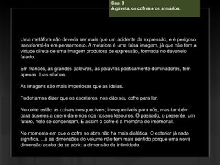Cap. 3 – A gabeta, os cofres e os
armários.
Uma metáfora não deveria ser mais que um acidente da expressão, e é perigoso
transformá-la em pensamento. A metáfora é uma falsa imagem, já que não tem a
virtude direta de uma imagem produtora de expressão, formada no devaneio
falado.
Em francês, as grandes palavras, as palavras poeticamente dominadoras, tem
apenas duas sílabas.
As imagens são mais imperiosas que as ideias.
Poderíamos dizer que os escritores nos dão seu cofre para ler.
No cofre estão as coisas inesquecíveis; inesquecíveis para nós, mas também
para aqueles a quem daremos nos nossos tesouros. O passado, o presente, um
futuro, nele se condensam. E assim o cofre é a memória do imemorial.
No momento em que o cofre se abre não há mais dialética. O exterior já nada
significa. ...e as dimensões do volume não tem mais sentido porque uma nova
dimensão acaba de se abrir: a dimensão da intimidade.
Cap. 3
A gaveta, os cofres e os armários.
 