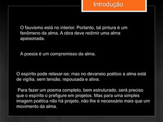 Introdução
O fauvismo está no interior. Portanto, tal pintura é um
fenômeno da alma. A obra deve redimir uma alma
apaixonada.
A poesia é um compromisso da alma.
O espírito pode relaxar-se; mas no devaneio poético a alma está
de vigília, sem tensão, repousada e ativa.
Para fazer um poema completo, bem estruturado, será preciso
que o espírito o prefigure em projetos. Mas para uma simples
imagem poética não há projeto, não lhe é necessário mais que um
movimento da alma.
 