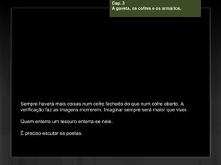 Cap. 3 – A gabeta, os cofres e os
armários.
Sempre haverá mais coisas num cofre fechado do que num cofre aberto. A
verificação faz as imagens morrerem. Imaginar sempre será maior que viver.
Quem enterra um tesouro enterra-se nele.
É preciso escutar os poetas.
Cap. 3
A gaveta, os cofres e os armários.
 