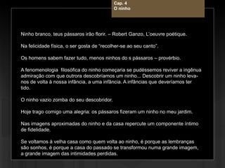 Cap. 4 – O ninho
Ninho branco, teus pássaros irão florir. – Robert Ganzo, L’oeuvre poétique.
Na felicidade física, o ser gosta de “recolher-se ao seu canto”.
Os homens sabem fazer tudo, menos ninhos do s pássaros – provérbio.
A fenomenologia filosófica do ninho começaria se pudéssemos reviver a ingênua
admiração com que outrora descobríamos um ninho... Descobrir um ninho leva-
nos de volta à nossa infância, a uma infância. A infâncias que deveríamos ter
tido.
O ninho vazio zomba do seu descobridor.
Hoje trago comigo uma alegria: os pássaros fizeram um ninho no meu jardim.
Nas imagens aproximadas do ninho e da casa repercute um componente íntimo
de fidelidade.
Se voltamos à velha casa como quem volta ao ninho, é porque as lembranças
são sonhos, é porque a casa do passado se transformou numa grande imagem,
a grande imagem das intimidades perdidas.
Cap. 4
O ninho
 