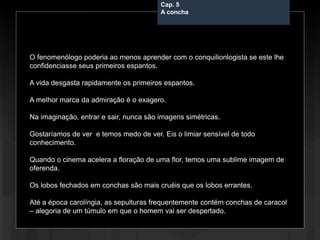Cap. 5 – A concha
O fenomenólogo poderia ao menos aprender com o conquilionlogista se este lhe
confidenciasse seus primeiros espantos.
A vida desgasta rapidamente os primeiros espantos.
A melhor marca da admiração é o exagero.
Na imaginação, entrar e sair, nunca são imagens simétricas.
Gostaríamos de ver e temos medo de ver. Eis o limiar sensível de todo
conhecimento.
Quando o cinema acelera a floração de uma flor, temos uma sublime imagem de
oferenda.
Os lobos fechados em conchas são mais cruéis que os lobos errantes.
Até a época carolíngia, as sepulturas frequentemente contém conchas de caracol
– alegoria de um túmulo em que o homem vai ser despertado.
Cap. 5
A concha
 