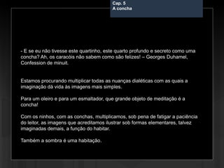 Cap. 5 – A concha
- E se eu não tivesse este quartinho, este quarto profundo e secreto como uma
concha? Ah, os caracóis não sabem como são felizes! – Georges Duhamel,
Confession de minuit.
Estamos procurando multiplicar todas as nuanças dialéticas com as quais a
imaginação dá vida às imagens mais simples.
Para um oleiro e para um esmaltador, que grande objeto de meditação é a
concha!
Com os ninhos, com as conchas, multiplicamos, sob pena de fatigar a paciência
do leitor, as imagens que acreditamos ilustrar sob formas elementares, talvez
imaginadas demais, a função do habitar.
Também a sombra é uma habitação.
Cap. 5
A concha
 