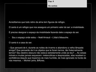 Cap. 6 – Os cantos
Acreditamos que todo retiro da alma tem figuras de refúgio.
O canto é um refúgio que nos assegura um primeiro valor do ser: a imobilidade.
É preciso designar o espaço da imobilidade fazendo dele o espaço do ser.
- Sou o espaço onde estou – Noël Arnaud – L’état d’ébauche.
O canto é a casa do ser.
- Que pensará de ti, durante as noites de inverno e abandono a velha lâmpada
amiga? Que pensarão de ti os objetos que te foram ternos, tão fraternalmente
ternos? Seu destino obscuro não estava estreitamente unido ao teu? ... As coisas
móveis e mudas jamais esquecem: melancólicas e desprezadas, elas recebem a
confidência daquilo que trazemos de mais humilde, de mais ignorado no fundo de
nós mesmos. – Michel Leiris, Biffures.
Cap. 6
Os cantos
 
