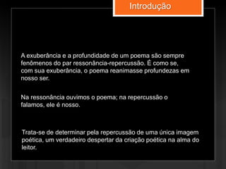 A exuberância e a profundidade de um poema são sempre
fenômenos do par ressonância-repercussão. É como se,
com sua exuberância, o poema reanimasse profundezas em
nosso ser.
Na ressonância ouvimos o poema; na repercussão o
falamos, ele é nosso.
Trata-se de determinar pela repercussão de uma única imagem
poética, um verdadeiro despertar da criação poética na alma do
leitor.
Introdução
 