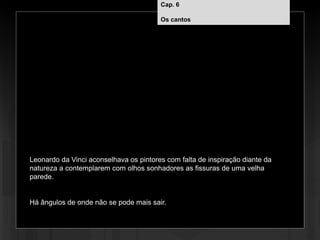 Cap. 6 – Os cantos
Leonardo da Vinci aconselhava os pintores com falta de inspiração diante da
natureza a contemplarem com olhos sonhadores as fissuras de uma velha
parede.
Há ângulos de onde não se pode mais sair.
Cap. 6
Os cantos
 