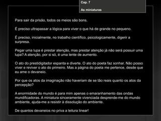 Cap. 7 – A miniatura
Para sair da prisão, todos os meios são bons.
É preciso ultrapassar a lógica para viver o que há de grande no pequeno.
É preciso, inicialmente, no trabalho científico, psicologicamente, digerir a
surpresa.
Pegar uma lupa é prestar atenção, mas prestar atenção já não será possuir uma
lupa? A atenção, por si só, é uma lente de aumento.
O ato do prestidigitador espanta e diverte. O ato do poeta faz sonhar. Não posso
viver e reviver o ato do primeiro. Mas a página do poeta me pertence, desde que
eu ame o devaneio.
Por que os atos da imaginação não haveriam de se tão reais quanto os atos da
percepção?
A enormidade do mundo é para mim apenas o emaranhamento das ondas
mundificadoras. A miniatura sinceramente vivenciada desprende-me do mundo
ambiente, ajuda-me a resistir à dissolução do ambiente.
De quantos devaneios no priva a leitura linear!
Cap. 7
As miniaturas
 