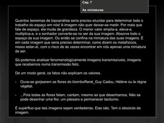 Cap. 7 – A miniatura
Quantos teoremas de topoanálise seria preciso elucidar para determinar todo o
trabalho do espaço em nós! A imagem não quer deixar-se medir. Por mais que
fale de espaço, ela muda de grandeza. O menor valor amplia-a, eleva-a,
multiplica-a. e o sonhador converte-se no ser da sua imagem. Absorve todo o
espaço da sua imagem. Ou então se confina na miniatura das suas imagens. É
em cada imagem que seria preciso determinar, como dizem os metafísicos,
nosso estar-aí, com o risco de às vezes encontrar em nós apenas uma miniatura
de ser.
Só podemos analisar fenomenologicamente imagens transmissíveis, imagens
que recebemos numa transmissão feliz.
De um modo geral, os fatos não explicam os valores.
- Ouve-se gorjearem as flores do biomboRené_Guy Cadou, Hélène ou le règne
végétal.
- ...Pois todas as flores falam, cantam, mesmo as que desenhamos. Não se
pode desenhar uma flor, um pássaro e permanecer taciturno.
É supérfluo que tais imagens sejam verdadeiras. Elas são. Tem o absoluto da
imagem.
Cap. 7
As miniaturas
 