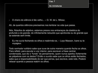 Cap. 7 – A miniatura
- O cheiro do silêncio é tão velho... – O. W. de L. Milosz.
Ah, de quantos silêncios precisamos nos lembrar na vida que passa.
Nós, filósofos do adjetivo, estamos presos nos embaraços da dialética do
profundo e do grande; do infinitamente reduzido que aprofunda ou do grande que
se estende sem limite.
- Eu me ouvia fechando os olhos e reabrindo-os. – Loys Masson, Icare ou le
voyageur.
Todo sonhador solitário sabe que ouve de outra maneira quando fecha os olhos.
Para refletir, para escutar a voz interior, para escrever a frase central,
condensada, que diz o “fundo” do pensamento, quem nunca apertou fortemente
as pálpebras com os dedos? Então o ouvido sabe que os olhos estão fechados,
sabe que a responsabilidade do ser que pensa, que escreve, está nele. Poderá
relaxar quando a pessoa reabrir os olhos.
Cap. 7
As miniaturas
 