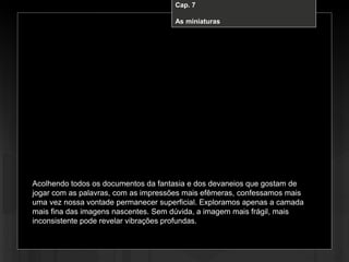 Cap. 7 – A miniatura
Acolhendo todos os documentos da fantasia e dos devaneios que gostam de
jogar com as palavras, com as impressões mais efêmeras, confessamos mais
uma vez nossa vontade permanecer superficial. Exploramos apenas a camada
mais fina das imagens nascentes. Sem dúvida, a imagem mais frágil, mais
inconsistente pode revelar vibrações profundas.
Cap. 7
As miniaturas
 