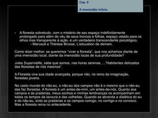 Cap. 8 – A imensidão íntima
- A floresta sobretudo, com o mistério de seu espaço indefinidamente
prolongado para além do véu de seus troncos e folhas, espaço velado para os
olhos mas transparente à ação, é um verdadeiro transcendente psicológico.
- Marcault e Thérèse Brosse, L’education de demain.
Como dizer melhor, se queremos “viver a floresta”, que nos achamos diante de
uma imensidão local, diante da imensidão locas de sua profundidade?
Jules Superviellle, sabe que somos, nas horas serenas, ...”Habitantes delicados
das florestas de nós mesmos”.
A Floresta vive sua idade avançada, porque não, no reino da imaginação,
florestas jovens.
No vasto mundo do não-eu, o não-eu dos campos não é o mesmo que o não-eu
das faz florestas. A floresta é um antes-de-mim, um antes-de-nós. Quanto aos
campos e às pradarias, meus sonhos e minhas lembranças os acompanham em
todos os tempos da lavoura e das colheitas. Quando se abranda a dialética do eu
e do não-eu, sinto as pradarias e os campos comigo, no comigo e no conosco.
Mas a floresta reina no antecedente.
Cap. 8
A imensidão íntima
 