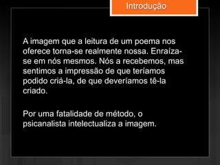 A imagem que a leitura de um poema nos
oferece torna-se realmente nossa. Enraíza-
se em nós mesmos. Nós a recebemos, mas
sentimos a impressão de que teríamos
podido criá-la, de que deveríamos tê-la
criado.
Por uma fatalidade de método, o
psicanalista intelectualiza a imagem.
Introdução
 