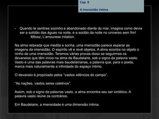 Cap. 8 – A imensidão íntima
- Quando te sentires sozinho e abandonado diante do mar, imagina como devia
ser a solidão das águas na noite, e a soidão da noite no universo sem fim!
Milosz, L’amourese initation.
Na alma relaxada que medita e sonha, uma imensidão parece esperar as
imagens da imensidão. O espírito vê e revê objetos. A alma econtra no objeto o
ninho de uma imensidão. Teremos várias provas disso se seguirmos os
devaneios que têm início na alma de Baudelaire, sob o signo da palavra vasto.
Vasto é uma das palavras mais baudelairianas, a palavra que, para o poeta,
marca mais naturalmente a infinidade do espaço íntimo.
O devaneio é propiciado pelos “vastos silêncios do campo”.
“As nações, vastos seres coletivos”.
Assim, sob o signo da palavras vasto, a alma encontra seu ser sintético. A
palavra vasto reúne os contrários.
Em Baudelaire, a imensidade é uma dimensão íntima.
Cap. 8
A imensidão íntima
 