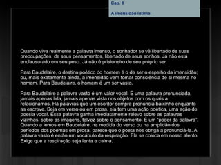 Cap. 8 – A imensidão íntima
Quando vive realmente a palavra imenso, o sonhador se vê libertado de suas
preocupações, de seus pensamentos, libertado de seus sonhos. Já não está
enclausurado em seu peso. Já não é prisioneiro de seu próprio ser.
Para Baudelaire, o destino poético do homem é o de ser o espelho da imensidão;
ou, mais exatamente ainda, a imensidão vem tomar consciência de si mesma no
homem. Para Baudelaire, o homem é um ser vasto.
Para Baudelaire a palavra vasto é um valor vocal. É uma palavra pronunciada,
jamais apenas lida, jamais apenas vista nos objetos com os quais a
relacionamos. Há palavras que um escritor sempre pronuncia baixinho enquanto
as escreve. Seja em verso ou em prosa, ela tem uma ação poética, uma ação de
poesia vocal. Essa palavra ganha imediatamente relevo sobre as palavras
vizinhas, sobre as imagens, talvez sobre o pensamento. É um “poder da palavra”.
Quando a lemos em Baudelaire, na medida do verso ou na amplidão dos
períodos dos poemas em prosa, parece que o poeta nos obriga a pronunciá-la. A
palavra vasto é então um vocábulo da respiração. Ela se coloca em nosso alento.
Exige que a respiração seja lenta e calma.
Cap. 8
A imensidão íntima
 