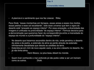 Cap. 8 – A imensidão íntima
- A planície é o sentimento que nos faz crescer. Rilke.
Para Diolé, “essas montanhas em farrapos, essas areias e esses rios mortos,
essas pedras e esse sol escaldante”, todo esse universo que tem o signo do
deserto está “anexado ao espaço interior". Por essa anexação, a diversidade das
imagens é unificada na profundidade “do espaço interior”. Fórmula decisiva para
a demonstração que queremos fazer da correspondência entre a imensidade do
espaço do mundo e a profundidade do “espaço interior”.
- No deserto que trazemos escondido dentro de nós, onde penetrou o deserto
da areia e da pedra, a extensão da alma se perde através da extensão
infinitamente desabitada que desola as solidões da terra.
- Estendia-se em mim de novo aquele vazio, e eu era o deserto no deserto. Eu
já não tinha alma.
- - Henri Bosco, Le plus beau désert du monde.
- Quem tiver conhecido o mar profundo já não podia voltar a ser um homem
como os outros. Diolé.
Cap. 8
A imensidão íntima
 