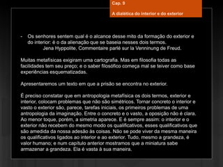 - Os senhores sentem qual é o alcance desse mito da formação do exterior e
do interior: é o da alienação que se baseia nesses dois termos.
Jena Hyppolite, Commentaire parlé sur la Venninung de Freud.
Muitas metafísicas exigiram uma cartografia. Mas em filosofia todas as
facilidades tem seu preço; e o saber filosófico começa mal se teiver como base
experiências esquematizadas.
Apresentaremos um texto em que a prisão se encontra no exterior.
É preciso constatar que em antropologia metafísica os dois termos, exterior e
interior, colocam problemas que não são simétricos. Tornar concreto o interior e
vasto o exterior são, parece, tarefas iniciais, os primeiros problemas de uma
antropologia da imaginação. Entre o concreto e o vasto, a oposição não é clara.
Ao menor toque, porém, a simetria aparece. E é sempre assim: o interior e o
exterior não recebem do mesmo modo os qualificativos, esses qualificativos que
são amedida da nossa adesão às coisas. Não se pode viver da mesma maneira
os qualificativos ligados ao interior e ao exterior. Tudo, mesmo a grandeza, é
valor humano; e num capítulo anterior mostramos que a miniatura sabe
armazenar a grandeza. Ela é vasta à sua maneira.
Cap. 9
A dialética do interior e do exterior
 